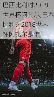 巴西比利时2018世界杯阿扎尔,巴西比利时2018世界杯阿扎尔是谁