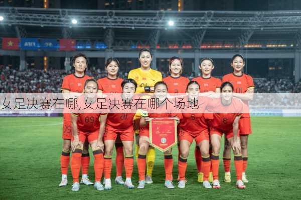女足决赛在哪,女足决赛在哪个场地