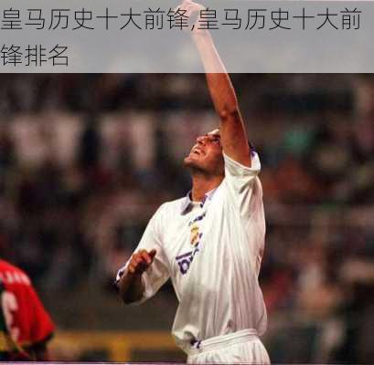 皇马历史十大前锋,皇马历史十大前锋排名