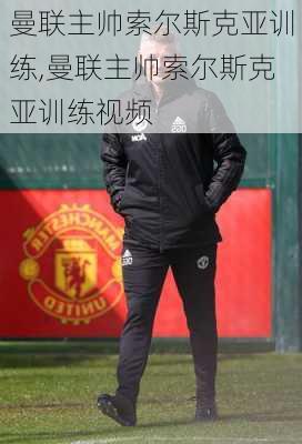 曼联主帅索尔斯克亚训练,曼联主帅索尔斯克亚训练视频
