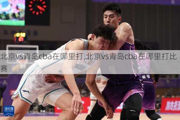 北京vs青岛cba在哪里打,北京vs青岛cba在哪里打比赛