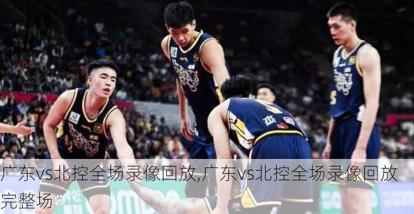广东vs北控全场录像回放,广东vs北控全场录像回放完整场