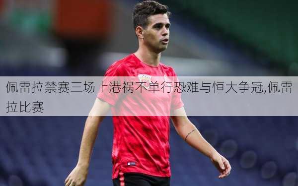 佩雷拉禁赛三场上港祸不单行恐难与恒大争冠,佩雷拉比赛