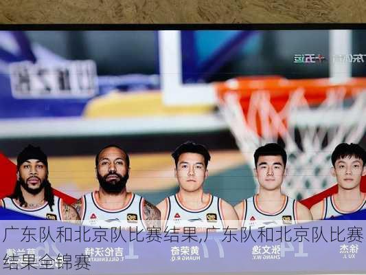 广东队和北京队比赛结果,广东队和北京队比赛结果全锦赛
