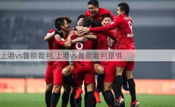 上港vs鲁能裁判,上港vs鲁能裁判是谁