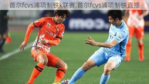 首尔fcvs浦项制铁k联赛,首尔fcvs浦项制铁直播