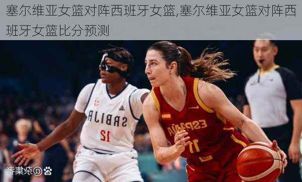 塞尔维亚女篮对阵西班牙女篮,塞尔维亚女篮对阵西班牙女篮比分预测