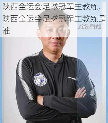 陕西全运会足球冠军主教练,陕西全运会足球冠军主教练是谁