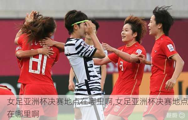 女足亚洲杯决赛地点在哪里啊,女足亚洲杯决赛地点在哪里啊