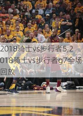 2018骑士vs步行者5,2018骑士vs步行者g7全场回放