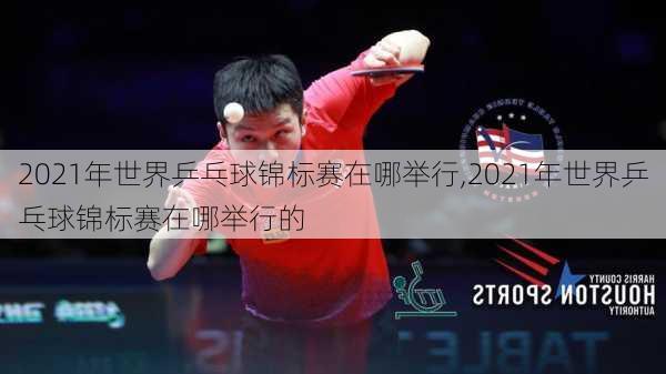 2021年世界乒乓球锦标赛在哪举行,2021年世界乒乓球锦标赛在哪举行的