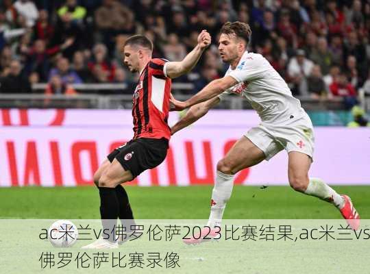 ac米兰vs佛罗伦萨2023比赛结果,ac米兰vs佛罗伦萨比赛录像