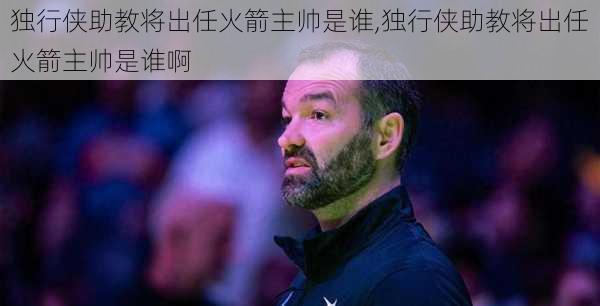 独行侠助教将出任火箭主帅是谁,独行侠助教将出任火箭主帅是谁啊