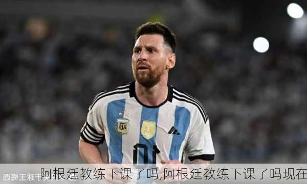 阿根廷教练下课了吗,阿根廷教练下课了吗现在