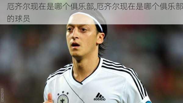 厄齐尔现在是哪个俱乐部,厄齐尔现在是哪个俱乐部的球员
