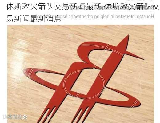 休斯敦火箭队交易新闻最新,休斯敦火箭队交易新闻最新消息