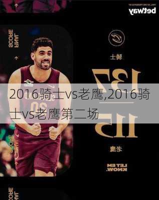 2016骑士vs老鹰,2016骑士vs老鹰第二场