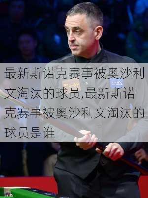 最新斯诺克赛事被奥沙利文淘汰的球员,最新斯诺克赛事被奥沙利文淘汰的球员是谁
