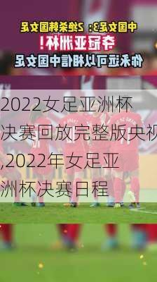 2022女足亚洲杯决赛回放完整版央视,2022年女足亚洲杯决赛日程