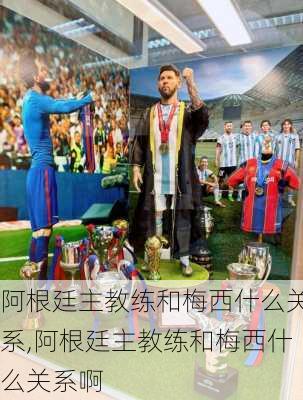 阿根廷主教练和梅西什么关系,阿根廷主教练和梅西什么关系啊