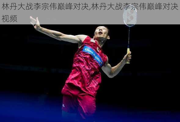 林丹大战李宗伟巅峰对决,林丹大战李宗伟巅峰对决视频