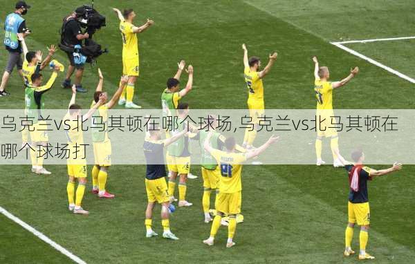 乌克兰vs北马其顿在哪个球场,乌克兰vs北马其顿在哪个球场打
