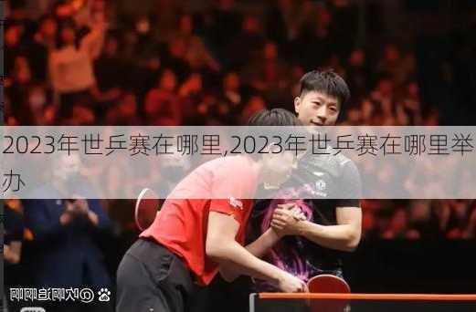 2023年世乒赛在哪里,2023年世乒赛在哪里举办