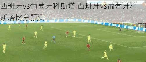 西班牙vs葡萄牙科斯塔,西班牙vs葡萄牙科斯塔比分预测