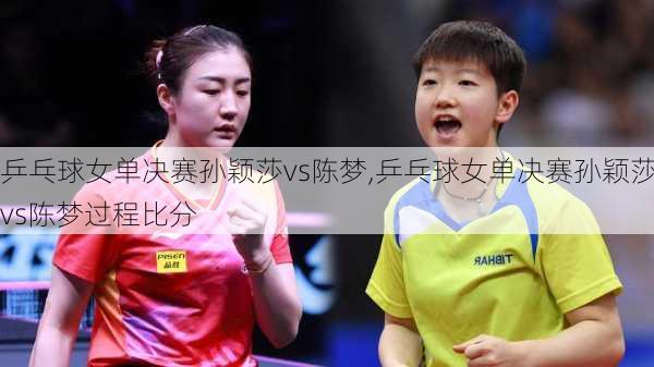 乒乓球女单决赛孙颖莎vs陈梦,乒乓球女单决赛孙颖莎vs陈梦过程比分